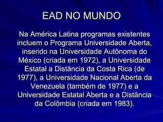 EAD NO MUNDO Na América Latina programas existentes incluem o Programa Universidade Aberta, inserido na Universidade Autônoma do México (criada em 1972), a Universidade Estatal a Distância da Costa Rica (de 1977), a Universidade Nacional Aberta da Venezuela (também de 1977) e a Universidade Estatal Aberta e a Distância da Colômbia (criada em 1983). 