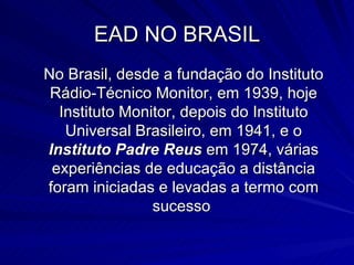 EAD NO BRASIL No Brasil, desde a fundação do Instituto Rádio­Técnico Monitor, em 1939, hoje Instituto Monitor, depois do Instituto Universal Brasileiro, em 1941, e o  Instituto Padre Reus  em 1974, várias experiências de educação a distância foram iniciadas e levadas a termo com sucesso  