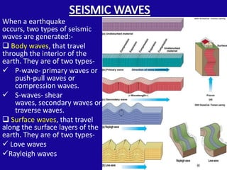 When a earthquake
occurs, two types of seismic
waves are generated:-
 Body waves, that travel
through the interior of the
earth. They are of two types-
 P-wave- primary waves or
    push-pull waves or
    compression waves.
 S-waves- shear
    waves, secondary waves or
    traverse waves.
 Surface waves, that travel
along the surface layers of the
earth. They are of two types-
 Love waves
Rayleigh waves
 