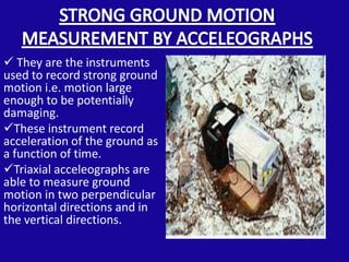  They are the instruments
used to record strong ground
motion i.e. motion large
enough to be potentially
damaging.
These instrument record
acceleration of the ground as
a function of time.
Triaxial acceleographs are
able to measure ground
motion in two perpendicular
horizontal directions and in
the vertical directions.
 