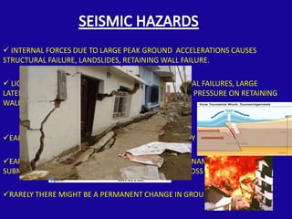  INTERNAL FORCES DUE TO LARGE PEAK GROUND ACCELERATIONS CAUSES
STRUCTURAL FAILURE, LANDSLIDES, RETAINING WALL FAILURE.

 LIQUEFACTION OF SATURATED SOIL CAUSES STRUCTURAL FAILURES, LARGE
LATERAL DISPLACEMENT OF SLOPES, INCREASED LATERAL PRESSURE ON RETAINING
WALL



EARTHQUAKE INDUCED FIRE CAUSES LOSS OF PROPERTY

EARTHQUAKE INDUCED WATER WAVES KNOWN AS TSUNAMIS CAUSE
SUBMERGENCE OF SHORE AREAS CAUSING DEATH AND LOSS OF PROPERTY

RARELY THERE MIGHT BE A PERMANENT CHANGE IN GROUND ELEVATION
 