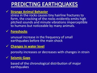  Strange Animal Behavior
  stress in the rocks causes tiny hairline fractures to
  form, the cracking of the rocks evidently emits high
  pitched sounds and minute vibrations imperceptible
  to humans but noticeable by many animals.
 Foreshocks
   unusual increase in the frequency of small
   earthquakes before the main shock
 Changes in water level
   porosity increases or decreases with changes in strain
 Seismic Gaps
   based of the chronological distribution of major
   earthquakes
 
