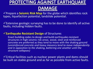 Prepare a Seismic Risk Map for the globe which identifies rock
types, liquefaction potential, landslide potential.

Extensive geologic surveying has to be done to identify all active
faults, including hidden faults.

Earthquake Resistant Design of Structures
   Enact building codes to design and build earthquake-resistant
   structures in high seismic risk areas. wood, steel and reinforced
   concrete are preferred as they tend to move with the shaking ground
   (unreinforced concrete and heavy masonry tend to move independently
   and in opposition to the shaking, battering one another until the
   structure collapses)

Critical facilities such as nuclear power plants and dams should
be built on stable ground and as far as possible from active faults.
 