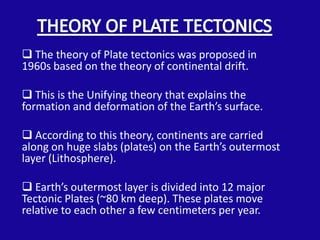  The theory of Plate tectonics was proposed in
1960s based on the theory of continental drift.

 This is the Unifying theory that explains the
formation and deformation of the Earth’s surface.

 According to this theory, continents are carried
along on huge slabs (plates) on the Earth’s outermost
layer (Lithosphere).

 Earth’s outermost layer is divided into 12 major
Tectonic Plates (~80 km deep). These plates move
relative to each other a few centimeters per year.
 