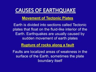 Movement of Tectonic Plates
Earth is divided into sections called Tectonic
plates that float on the fluid-like interior of the
  Earth. Earthquakes are usually caused by
      sudden movement of earth plates
     Rupture of rocks along a fault
Faults are localized areas of weakness in the
 surface of the Earth, sometimes the plate
                boundary itself
 