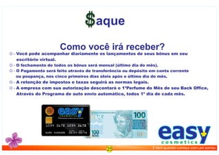 aque
 - Você pode acompanhar diariamente os lançamentos de seus bônus em seu
escritório virtual.
 - O fechamento de todos os bônus será mensal (último dia do mês).
 - O Pagamento será feito através de transferência ou depósito em conta corrente
ou poupança, nos cinco primeiros dias úteis após o último dia do mês.
 - A retenção de impostos e taxas seguirá as normas legais.
 - A empresa com sua autorização descontará o 1ºPerfume do Mês de seu Back Ofﬁce,
Através do Programa de auto envio automático, todos 1º dia de cada mês.
Como você irá receber?
25
easyc o s m e t i c s
É fácil quando começa com um sorriso.
easyc o s m e t i c s
É fácil quando começa com um sorriso.
 