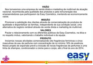easyc o s m e t i c s
É fácil quando começa com um sorriso.
2
VISÃO
Nos tornaremos uma empresa de venda direta e marketing de multinível de atuação
nacional, reconhecida pela qualidade dos produtos e pela remuneração dos
empreendedores que participarem da Easy Cosmétics, mantendo-se economicamente
viável.
MISSÃO
Promover a satisfação dos clientes através da comercialização de produtos de
qualidade e disponibilizar as famílias, independente de sua condição social, uma
alternativa de negócio rentável através da venda direta e marketing de multinível.
VALORES
Pautar o relacionamento com os diferentes públicos da Easy Cosmetics, na ética e
no respeito mútuo, valorizando o trabalho individual e de equipe.
PRODUTO
Iniciamos nossas atividades comercializando oito fragrâncias femininas e cinco
masculinas de eau de perfume com concentração de no mínimo 18% de essência.
Nosso projeto de expansão prevê a inclusão de novas fragrâncias de perfumes e uma
linha de shampoo, condicionador e creme para o corpo, até o ﬁnal do ano de 2014.
 