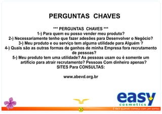 *** PERGUNTAS CHAVES ***
1-) Para quem eu posso vender meu produto?
2-) Necessariamente tenho que fazer adesões para Desenvolver o Negócio?
3-) Meu produto e ou serviço tem alguma utilidade para Alguém ?
4-) Quais são as outras formas de ganhos de minha Empresa fora recrutamento
de pessoas?
5-) Meu produto tem uma utilidade? As pessoas usam ou é somente um
artifício para atrair recrutamento? Pessoas Com dinheiro apenas?
SITES Para CONSULTAS:
www.abevd.org.br
PERGUNTAS CHAVES
30
easyc o s m e t i c s
É fácil quando começa com um sorriso.
 