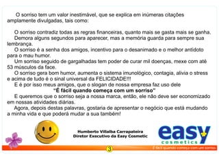 O sorriso tem um valor inestimável, que se explica em inúmeras citações
amplamente divulgadas, tais como:
O sorriso contradiz todas as regras ﬁnanceiras, quanto mais se gasta mais se ganha.
Demora alguns segundos para aparecer, mas a memória guarda para sempre sua
lembrança.
O sorriso é a senha dos amigos, incentivo para o desanimado e o melhor antídoto
para o mau humor.
Um sorriso seguido de gargalhadas tem poder de curar mil doenças, mexe com até
53 músculos da face.
O sorriso gera bom humor, aumenta o sistema imunológico, contagia, alivia o stress
e acima de tudo é o sinal universal da FELICIDADE!!!
E é por isso meus amigos, que o slogan de nossa empresa faz uso dele
“É fácil quando começa com um sorriso”
E queremos que o sorriso seja a nossa marca, então, ele não deve ser economizado
em nossas atividades diárias.
Agora, depois destas palavras, gostaria de apresentar o negócio que está mudando
a minha vida e que poderá mudar a sua também!
Humberto Villalba Carrapateira
Diretor Executivo da Easy Cosmetic easyc o s m e t i c s
É fácil quando começa com um sorriso.
3
 