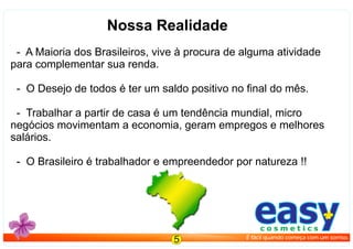 Nossa Realidade
- A Maioria dos Brasileiros, vive à procura de alguma atividade
para complementar sua renda.
- O Desejo de todos é ter um saldo positivo no ﬁnal do mês.
- Trabalhar a partir de casa é um tendência mundial, micro
negócios movimentam a economia, geram empregos e melhores
salários.
- O Brasileiro é trabalhador e empreendedor por natureza !!
easyc o s m e t i c s
É fácil quando começa com um sorriso.
5
 