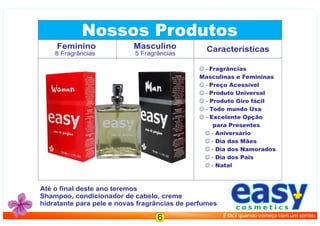 Nossos Produtos
Caracteristicas
 - Fragrâncias
Masculinas e Femininas
 - Preço Acessível
 - Produto Universal
 - Produto Giro fácil
 - Todo mundo Usa
 - Excelente Opção
para Presentes
 - Aniversário
 - Dia das Mães
 - Dia dos Namorados
 - Dia dos Pais
 - Natal
Feminino
Até o ﬁnal deste ano teremos
Shampoo, condicionador de cabelo, creme
hidratante para pele e novas fragrâncias de perfumes
8 Fragrâncias
Masculino
5 Fragrâncias
eau de perfum
50 ML / 1.7 FL.OZ
easyc o s m e t i c s
É fácil quando começa com um sorriso.
6
 