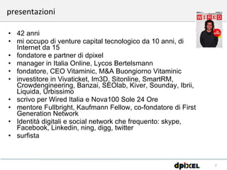 42 anni mi occupo di venture capital tecnologico da 10 anni, di Internet da 15 fondatore e partner di dpixel manager in Italia Online, Lycos Bertelsmann fondatore, CEO Vitaminic, M&A Buongiorno Vitaminic investitore in Vivaticket, Im3D, Sitonline, SmartRM, Crowdengineering, Banzai, SEOlab, Kiver, Sounday, Ibrii, Liquida, Urbissimo scrivo per Wired Italia e Nova100 Sole 24 Ore mentore Fullbright, Kaufmann Fellow, co-fondatore di First Generation Network Identità digitali e social network che frequento: skype, Facebook, Linkedin, ning, digg, twitter surfista  presentazioni 