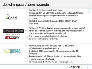 dpixel e cosa stiamo facendo Advisor di Working Capital, progetto corporate venture capital Focus su Internet, obiettivo di effettuare 30-50 investimenti in due anni su team di talenti imprenditoriali 5 m di euro in asset da investire in due anni Scopo sociale (social venturing) Holding di venture capital seed stage Investe in start up Internet e tecnologiche  ad alto potenziale operanti nei campi della digitalizzazione di contenuti e processi Target di investimento: Europa ed USA (Italian driven innovation) Associazione no profit, fondato con LUISS, aperta all’adesione di aziende di settore 3 edizioni, 1500 partecipanti, 40 startup presentate, 10 investite Presenti i principali Blogger Italiani ed Internazionali, forte copertura sui social network  Format/evento di riferimento per l’italia web-tech 