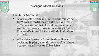 Educação Moral e Cívica
Bandeira Nacional
• Adotada pelo decreto n. 4, de 19 de novembro de
1889, com as modificações feitas da Lei n. 5.443,
de 28 de maio de 1968, devendo ser atualizada
sempre que ocorrer a criação ou a extinção de
Estados. (Refere-se à lei N. 8.421 de 11 de Maio
de 1992).
• A Bandeira Brasileira foi inspirada na Bandeira
do Antigo Império, antes de nossa nação conhecer
a bandeira atual tivemos 12 bandeiras.
 