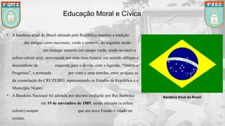 Educação Moral e Cívica
Bandeira Atual do Brasil
• A bandeira atual do Brasil adotada pela República mantém a tradição
das antigas cores nacionais, verde e amarelo, do seguinte modo:
um losango amarelo em campo verde, tendo no meio a
esfera celeste azul, atravessada por uma zona branca, em sentido oblíquo e
descendente da esquerda para a direita, com a legenda, “Ordem e
Progresso”, e pontuada por vinte e uma estrelas, entre as quais as
da constelação do CRUZEIRO, representando os Estados da República e o
Município Neutro.
• A Bandeira Nacional foi adotada por decreto (redigido por Rui Barbosa)
em 19 de novembro de 1889, sendo alterada (a esfera
celeste) sempre que um novo Estado é criado ou
extinto.
 