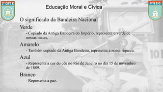 Educação Moral e Cívica
O significado da Bandeira Nacional
Verde
- Copiado da Antiga Bandeira do Império, representa o verde de
nossas matas.
Amarelo
- Também copiado da Antiga Bandeira, representa a nossa riqueza.
Azul
- Representa a cor do céu no Rio de Janeiro no dia 15 de novembro
de 1889.
Branco
- Representa a paz.
 
