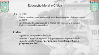 Educação Moral e Cívica
As Estrelas
- São as estrelas vistas no céu do Rio de Janeiro no dia 15 de novembro
de 1889.
- A estrela que fica acima da tarja branca não representa o Distrito
Federal e sim o Estado do Pará.
O dizer
- Significa a prosperidade da nação.
- A divisa "Ordem e Progresso" é originária do lema positivista de
Auguste Comte: "o amor por princípio e a ordem por base; o
progresso por fim".
 