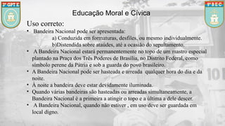 Educação Moral e Cívica
Uso correto:
• Bandeira Nacional pode ser apresentada:
a) Conduzida em formaturas, desfiles, ou mesmo individualmente.
b)Distendida sobre ataúdes, até a ocasião do sepultamento.
• A Bandeira Nacional estará permanentemente no topo de um mastro especial
plantado na Praça dos Três Poderes de Brasília, no Distrito Federal, como
símbolo perene da Pátria e sob a guarda do povo brasileiro.
• A Bandeira Nacional pode ser hasteada e arreada qualquer hora do dia e da
noite.
• À noite a bandeira deve estar devidamente iluminada.
• Quando várias bandeiras são hasteadas ou arreadas simultaneamente, a
Bandeira Nacional é a primeira a atingir o topo e a última a dele descer.
• A Bandeira Nacional, quando não estiver , em uso deve ser guardada em
local digno.
 