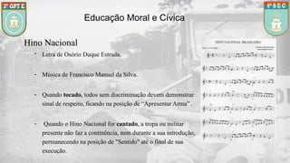 Hino Nacional
- Letra de Osório Duque Estrada.
- Música de Francisco Manuel da Silva.
- Quando tocado, todos sem discriminação devem demonstrar
sinal de respeito, ficando na posição de “Apresentar Arma” .
- Quando o Hino Nacional for cantado, a tropa ou militar
presente não faz a continência, nem durante a sua introdução,
permanecendo na posição de "Sentido" até o final de sua
execução.
Educação Moral e Cívica
 