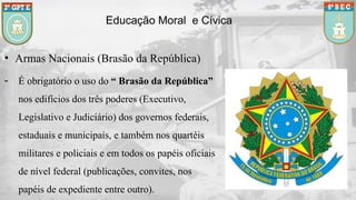 Educação Moral e Cívica
• Armas Nacionais (Brasão da República)
- É obrigatório o uso do “ Brasão da República”
nos edifícios dos três poderes (Executivo,
Legislativo e Judiciário) dos governos federais,
estaduais e municipais, e também nos quartéis
militares e policiais e em todos os papéis oficiais
de nível federal (publicações, convites, nos
papéis de expediente entre outro).
 