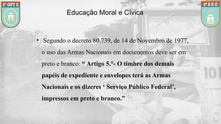 Educação Moral e Cívica
• Segundo o decreto 80.739, de 14 de Novembro de 1977,
o uso das Armas Nacionais em documentos deve ser em
preto e branco: “ Artigo 5.°- O timbre dos demais
papéis de expediente e envelopes terá as Armas
Nacionais e os dizeres ‘ Serviço Público Federal’,
impressos em preto e branco.”
 