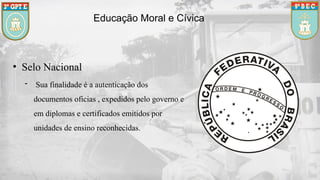 • Selo Nacional
- Sua finalidade é a autenticação dos
documentos oficias , expedidos pelo governo e
em diplomas e certificados emitidos por
unidades de ensino reconhecidas.
Educação Moral e Cívica
 