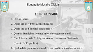 Educação Moral e Cívica
QUESTIONÁRIO
1. Defina Pátria.
2. Quais são os 4 tipos de Instituições?
3. Quais são os Símbolos Nacionais ?
4. Quantas Bandeiras tivemos antes de chegar na atual?
5. Cite 3 locais onde é obrigatório o uso das Armas Nacionais
(Brasão da República).
6. Qual a data que é comemorado o dia dos Símbolos Nacionais ?
 