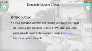 Educação Moral e Cívica
INTRODUÇÃO
• Nesta instrução veremos um resumo dos dados do Duque
de Caxias e dos Patronos ligados à OM, além das várias
passagens de nossa história onde o nosso Exército
Brasileiro se fez presente.
 