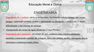 ENGENHARIA
• Engenharia de Combate: apoia as armas-base, facilitando o deslocamento das tropas
amigas, reparando estradas, pontes e eliminando os obstáculos à progressão e, ainda,
dificultando o movimento do inimigo.
• Transposição de cursos de água obstáculo.(Lança Pontes)
• Engenharia de Construção: em tempo de paz, colabora com o desenvolvimento
nacional, construindo estradas de rodagem, ferrovias, pontes, açudes, barragens, poços
artesianos e inúmeras outras obras.
Educação Moral e Cívica
 