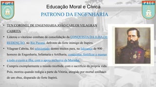 • TEN CORONEL DE ENGENHARIA JOÃO CARLOS VILAGRAN
CABRITA
• Liderou o vitorioso combate de consolidação da CONQUISTA DA ILHA DE
REDENÇÃO, no Rio Paraná, defronte do forte inimigo de Itapiru.
• Vilagran Cabrita, foi selecionado dentre muitos para, na liderança de 900
homens de Engenharia, Infantaria e Artilharia, conquistar, fortificar e manter
a todo o custo a ilha, com o apoio inclusive da Marinha.
• Cumpriu exemplarmente a missão recebida. com o sacrifício da própria vida.
Pois, morreu quando redigia a parte da Vitória, atingido por mortal estilhaço
de um obus, disparado do forte Itapirú.
Educação Moral e Cívica
PATRONO DA ENGENHARIA
 