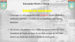 Educação Moral e Cívica
Batalha dos Guararapes
• Guararapes é o sítio geográfico onde despertou em sua plenitude o
sentimento nativista — é o berço da nacionalidade e do Exército
Brasileiro.
• Ali ocorreu, pela primeira vez, a união de representantes das raças
formadoras da Nação em torno de um ideal comum, de uma ideia
diretriz que ainda hoje norteia o destino de nossa gente.
 