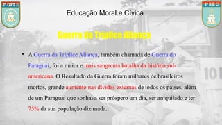 Educação Moral e Cívica
• A Guerra da Tríplice Aliança, também chamada de Guerra do
Paraguai, foi a maior e mais sangrenta batalha da história sul-
americana. O Resultado da Guerra foram milhares de brasileiros
mortos, grande aumento nas dívidas externas de todos os países, além
de um Paraguai que sonhava ser próspero um dia, ser aniquilado e ter
75% da sua população dizimada.
Guerra da Tríplice Aliança
 