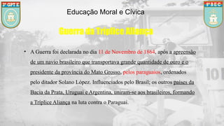 Educação Moral e Cívica
Guerra da Tríplice Aliança
• A Guerra foi declarada no dia 11 de Novembro de 1864, após a apreensão
de um navio brasileiro que transportava grande quantidade de ouro e o
presidente da província do Mato Grosso, pelos paraguaios, ordenados
pelo ditador Solano López. Influenciados pelo Brasil; os outros países da
Bacia da Prata, Uruguai e Argentina, uniram-se aos brasileiros, formando
a Tríplice Aliança na luta contra o Paraguai.
 