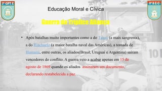 Educação Moral e Cívica
Guerra da Tríplice Aliança
• Após batalhas muito importantes como a do Tuiuti (a mais sangrenta),
a do Riachuelo (a maior batalha naval das Américas), a tomada de
Humaitá, entre outras, os aliados(Brasil, Uruguai e Argentina) saíram
vencedores do conflito. A guerra veio a acabar apenas em 15 de
agosto de 1869 quando os aliados assinaram um documento,
declarando restabelecida a paz.
 