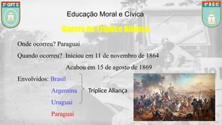 Educação Moral e Cívica
Guerra da Tríplice Aliança
Onde ocorreu? Paraguai
Quando ocorreu? Iniciou em 11 de novembro de 1864
Acabou em 15 de agosto de 1869
Envolvidos: Brasil
Argentina Tríplice Aliança
Uruguai
Paraguai
 