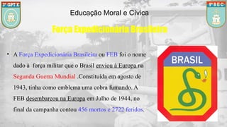 Educação Moral e Cívica
Força Expedicionária Brasileira
• A Força Expedicionária Brasileira ou FEB foi o nome
dado à força militar que o Brasil enviou à Europa na
Segunda Guerra Mundial .Constituída em agosto de
1943, tinha como emblema uma cobra fumando. A
FEB desembarcou na Europa em Julho de 1944, no
final da campanha contou 456 mortos e 2722 feridos.
 