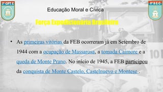 Educação Moral e Cívica
Força Expedicionária Brasileira
• As primeiras vitórias da FEB ocorreram já em Setembro de
1944 com a ocupação de Massarosa, a tomada Caimore e a
queda de Monte Prano. No início de 1945, a FEB participou
da conquista de Monte Castelo, Castelnuevo e Montese .
 