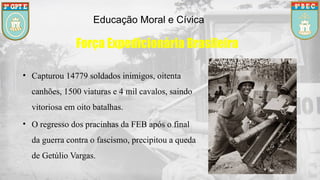Educação Moral e Cívica
Força Expedicionária Brasileira
• Capturou 14779 soldados inimigos, oitenta
canhões, 1500 viaturas e 4 mil cavalos, saindo
vitoriosa em oito batalhas.
• O regresso dos pracinhas da FEB após o final
da guerra contra o fascismo, precipitou a queda
de Getúlio Vargas.
 