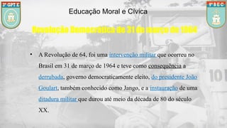 Educação Moral e Cívica
Revolução Democrática de 31 de março de 1964
• A Revolução de 64, foi uma intervenção militar que ocorreu no
Brasil em 31 de março de 1964 e teve como consequência a
derrubada, governo democraticamente eleito, do presidente João
Goulart, também conhecido como Jango, e a instauração de uma
ditadura militar que durou até meio da década de 80 do século
XX.
 