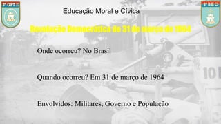 Educação Moral e Cívica
Revolução Democrática de 31 de março de 1964
Onde ocorreu? No Brasil
Quando ocorreu? Em 31 de março de 1964
Envolvidos: Militares, Governo e População
 
