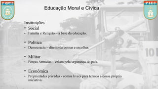 Educação Moral e Cívica
Instituições
• Social
- Família e Religião – a base da educação.
• Política
- Democracia – direito de opinar e escolher.
• Militar
- Forças Armadas – zelam pela segurança do país.
• Econômica
- Propriedades privadas - somos livres para termos a nossa própria
iniciativa.
 