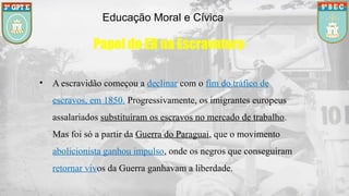 Educação Moral e Cívica
Papel do EB na Escravatura
• A escravidão começou a declinar com o fim do tráfico de
escravos, em 1850. Progressivamente, os imigrantes europeus
assalariados substituíram os escravos no mercado de trabalho.
Mas foi só a partir da Guerra do Paraguai, que o movimento
abolicionista ganhou impulso, onde os negros que conseguiram
retornar vivos da Guerra ganhavam a liberdade.
 