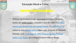 Educação Moral e Cívica
Papel do EB na Escravatura
• Milhares de ex-escravos que retornaram da guerra vitoriosos,
muitos até condecorados, correram o risco de voltar à condição
anterior por pressão dos seus antigos donos. O problema social
tornou-se uma questão política para a elite dirigente do Segundo
Reinado, e em 13 de maio de 1888 foi assinada pela Princesa
Isabel a Lei Áurea, que extinguiu a escravidão no Brasil.
 