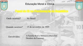 Educação Moral e Cívica
Papel do EB na Proclamação da República
Onde ocorreu? No Brasil
Quando ocorreu? 15 de novembro de 1889
Envolvidos: A Família Real e Militares (Marechal
Deodoro da Fonseca).
 