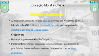 Educação Moral e Cívica
Intentona Comunista
• A Intentona Comunista foi uma revolta, ocorrida em Novembro de 1935,
liderada pela ANL ( Aliança Nacional Libertadora) e que pretendia
derrubar o governo de Getúlio Vargas.
Objetivos:
• Derrubar o governo de Getúlio Vargas;
• Implementar profundas mudanças sociais, políticas e econômicas no
país. Muitas destas mudanças estavam relacionadas com os ideais
comunistas.
 