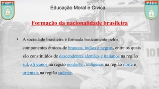 Educação Moral e Cívica
• A sociedade brasileira é formada basicamente pelos
componentes étnicos de brancos, índios e negros, entre os quais
são constituídos de descendentes alemães e italianos na região
sul, africanos na região nordeste , indígenas na região norte e
orientais na região sudeste.
Formação da nacionalidade brasileira
 