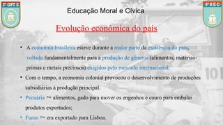Educação Moral e Cívica
Evolução econômica do país
• A economia brasileira esteve durante a maior parte da existência do país,
voltada fundamentalmente para a produção de gêneros (alimentos, matérias-
primas e metais preciosos) exigidos pelo mercado internacional.
• Com o tempo, a economia colonial provocou o desenvolvimento de produções
subsidiárias à produção principal.
• Pecuária  alimentos, gado para mover os engenhos e couro para embalar
produtos exportados;
• Fumo  era exportado para Lisboa.
 