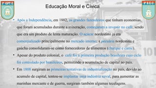 Educação Moral e Cívica
• Após a Independência, em 1882, os grandes fazendeiros que tinham economias,
que foram acumuladas durante a mineração, começaram a investir no café, sendo
que era um produto de lenta maturação. O açúcar nordestino já era
comercializado principalmente no mercado interno; a pecuária nordestina e
gaúcha consolidaram-se como fornecedoras de alimentos (charque e carne).
• Apesar do produto colonial, o café foi a primeira produção brasileira cujo ciclo
foi controlado por brasileiros, permitindo a acumulação de capital no país.
• Em 1808 surgiram as primeiras tentativas de industrialização no país, devido ao
acumulo de capital, tentou-se implantar uma indústria naval, para aumentar as
marinhas mercante e de guerra, surgiram também algumas tecelagens.
 