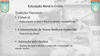 Educação Moral e Cívica
Tradições Nacionais
• Carnaval
- Festa popular na qual o Brasil se destaca mundialmente.
• Comemoração de Nossa Senhora Aparecida
- Padroeira do Brasil.
• Adoração pelo futebol
- Esporte no qual o Brasil é conhecido e respeitado no
mundo inteiro.
 