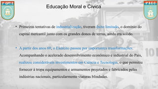 Educação Moral e Cívica
• Primeiras tentativas de industrialização, tiveram êxito limitado, o domínio do
capital mercantil junto com os grandes donos de terras, ainda era sólido.
• A partir dos anos 60, o Exército passou por importantes transformações.
Acompanhando o acelerado desenvolvimento econômico e industrial do País,
realizou consideráveis investimentos em Ciência e Tecnologia, o que permitiu
fornecer à tropa equipamentos e armamentos projetados e fabricados pelas
indústrias nacionais, particularmente viaturas blindadas.
 